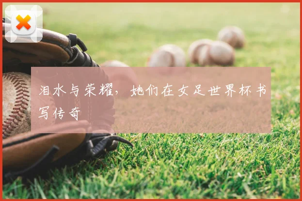 泪水与荣耀，她们在女足世界杯书写传奇