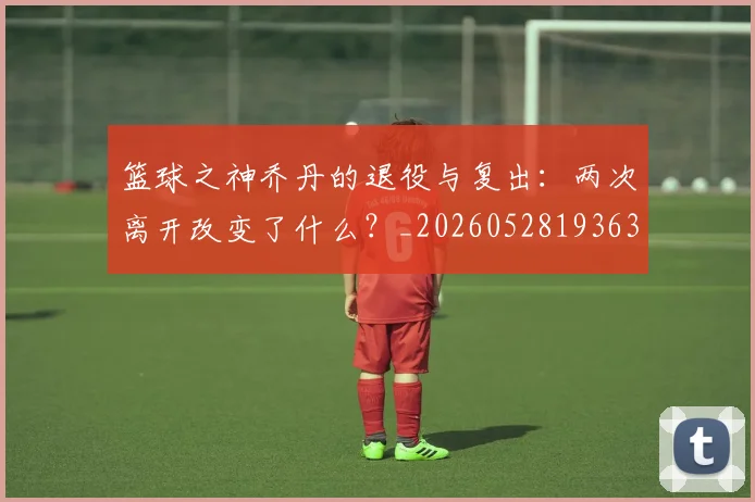 篮球之神乔丹的退役与复出：两次离开改变了什么？_20260528193631