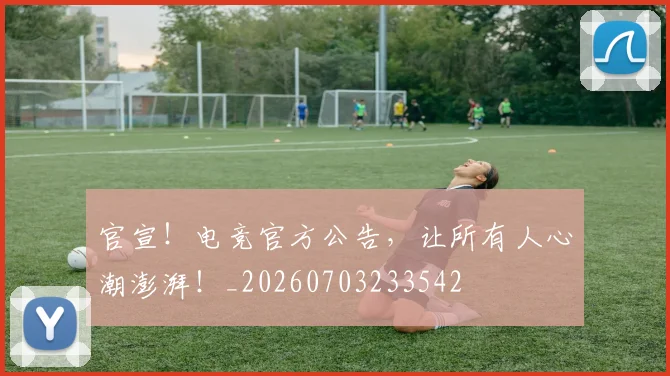 官宣!电竞官方公告,让所有人心潮澎湃!_20260703233542