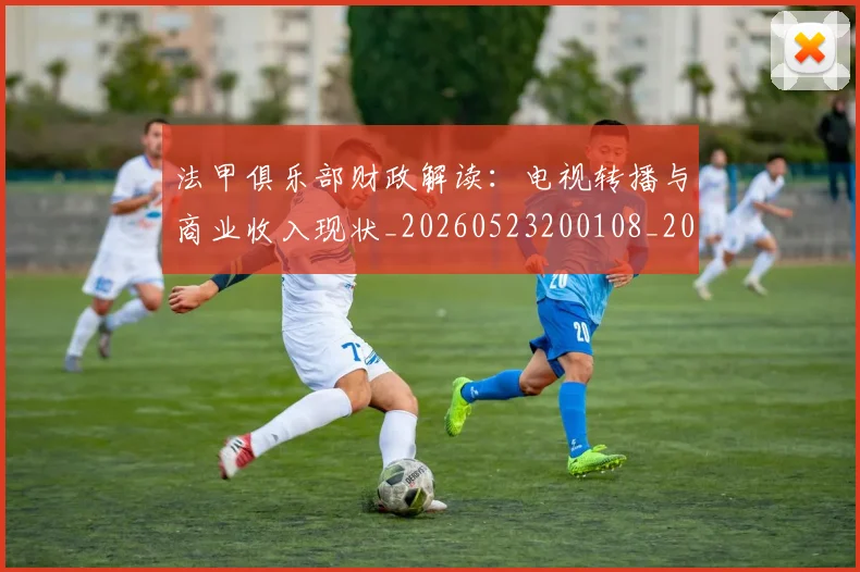法甲俱乐部财政解读：电视转播与商业收入现状_20260523200108_20260707153143