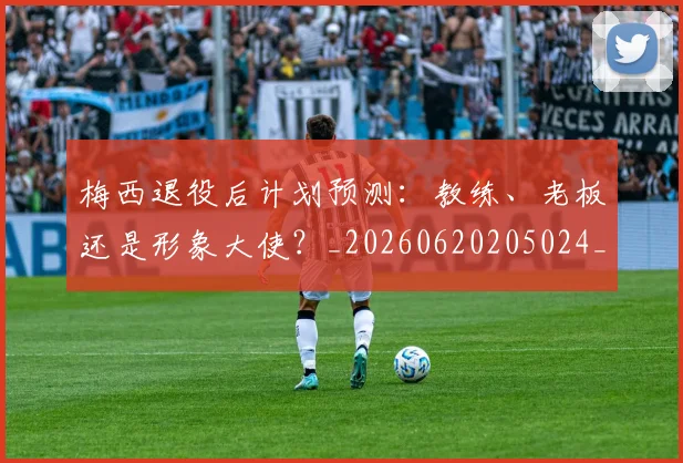 梅西退役后计划预测：教练、老板还是形象大使？_20260620205024_20260708190202