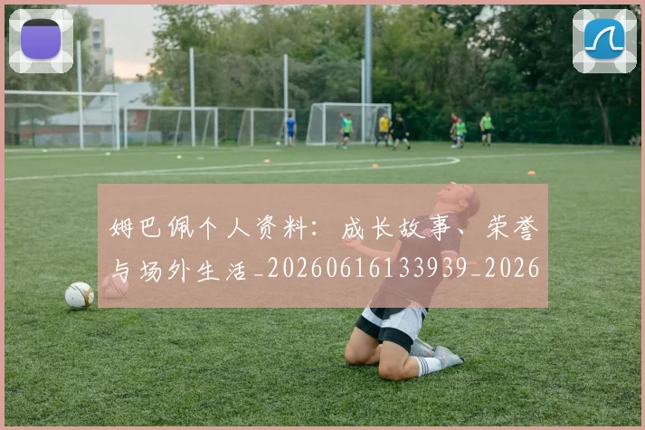 姆巴佩个人资料：成长故事、荣誉与场外生活_20260616133939_20260703231336_20260720184948