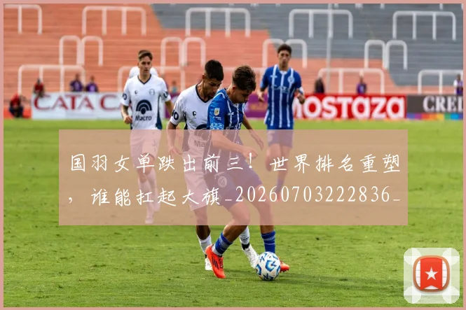 国羽女单跌出前三！世界排名重塑，谁能扛起大旗_20260703222836_20260719161208
