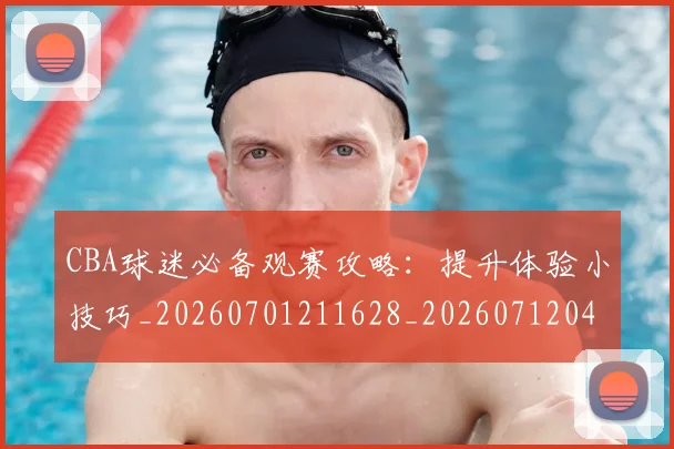 CBA球迷必备观赛攻略:提升体验小技巧_20260701211628_20260712045845