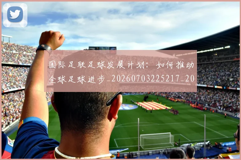 国际足联足球发展计划：如何推动全球足球进步_20260703225217_20260719170902
