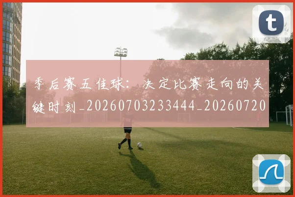 季后赛五佳球：决定比赛走向的关键时刻_20260703233444_20260720193223