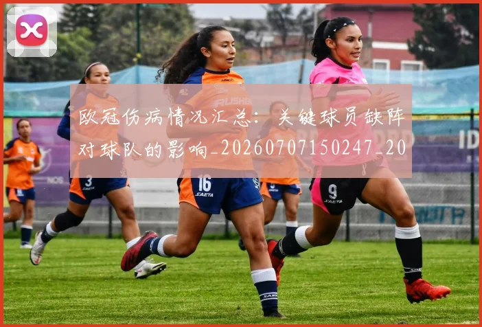 欧冠伤病情况汇总：关键球员缺阵对球队的影响_20260707150247_20260801161734