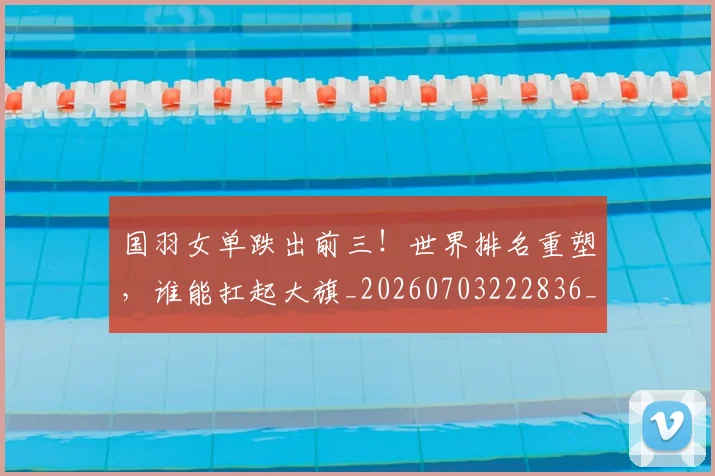 国羽女单跌出前三!世界排名重塑,谁能扛起大旗_20260703222836_20260719161208