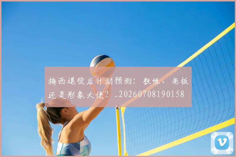 梅西退役后计划预测：教练、老板还是形象大使？_20260708190158