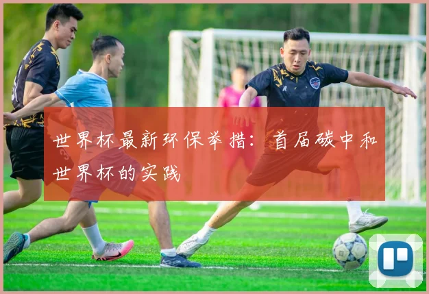 世界杯最新环保举措：首届碳中和世界杯的实践