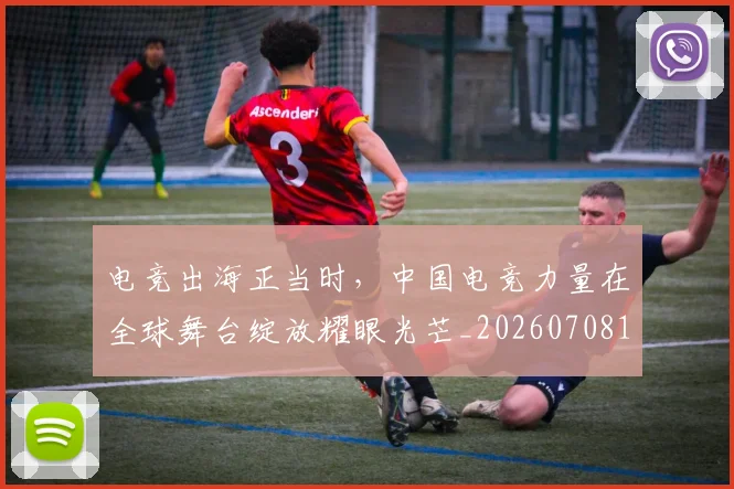电竞出海正当时，中国电竞力量在全球舞台绽放耀眼光芒_20260708192912