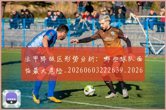 法甲降级区形势分析：哪些球队面临最大危险_20260603222639_20260801173358