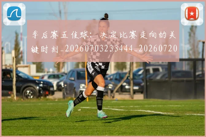 季后赛五佳球：决定比赛走向的关键时刻_20260703233444_20260720193223