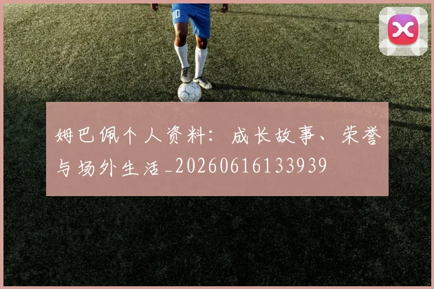 姆巴佩个人资料：成长故事、荣誉与场外生活_20260616133939